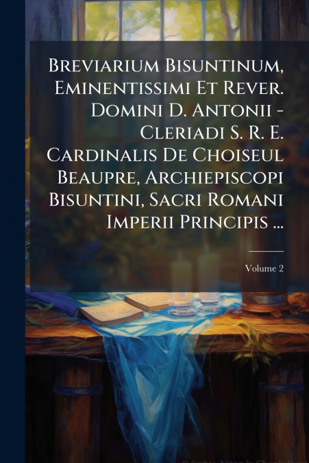 Breviarium Bisuntinum, Eminentissimi Et Rever. Domini D. Antonii - Cleriadi S. R. E. Cardinalis De Choiseul Beaupre, Archiepiscopi Bisuntini, Sacri Romani Imperii Principis ...