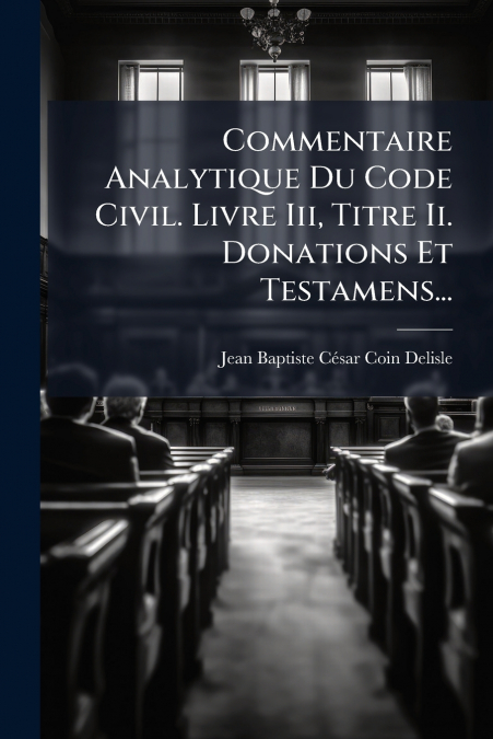 Commentaire Analytique Du Code Civil. Livre Iii, Titre Ii. Donations Et Testamens...