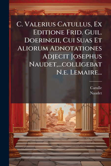 C. Valerius Catullus, Ex Editione Frid. Guil. Doeringii, Cui Suas Et Aliorum Adnotationes Adjecit Josephus Naudet,...colligebat N.e. Lemaire...
