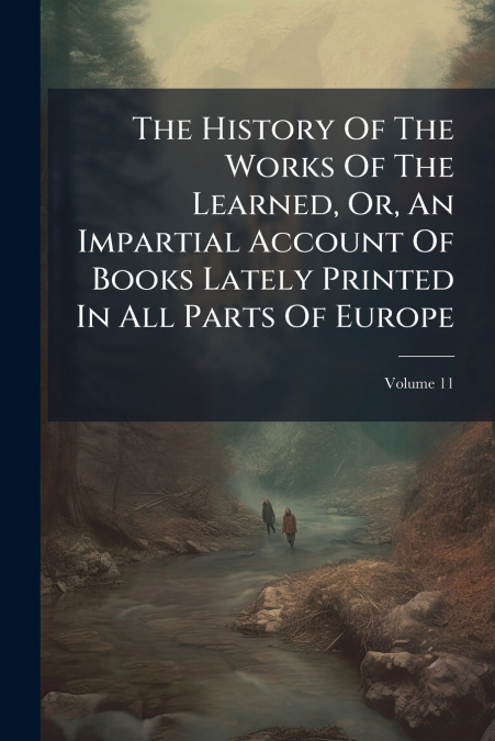 The History Of The Works Of The Learned, Or, An Impartial Account Of Books Lately Printed In All Parts Of Europe; Volume 11