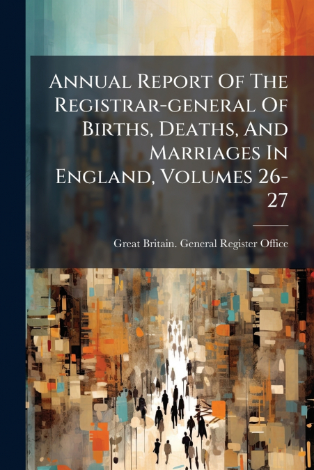 Annual Report Of The Registrar-general Of Births, Deaths, And Marriages In England, Volumes 26-27