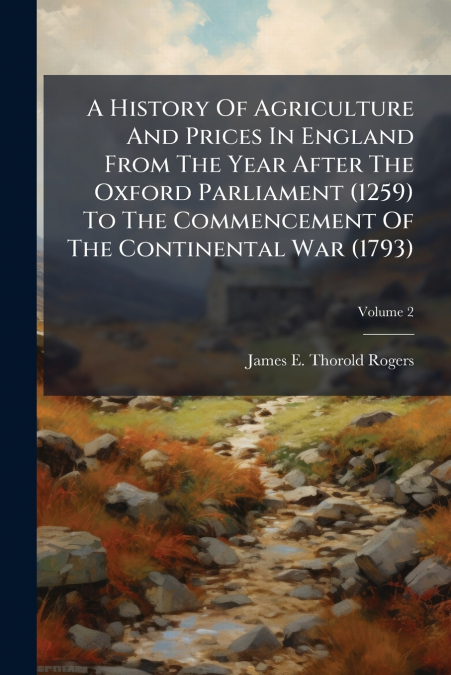 A History Of Agriculture And Prices In England From The Year After The Oxford Parliament (1259) To The Commencement Of The Continental War (1793)