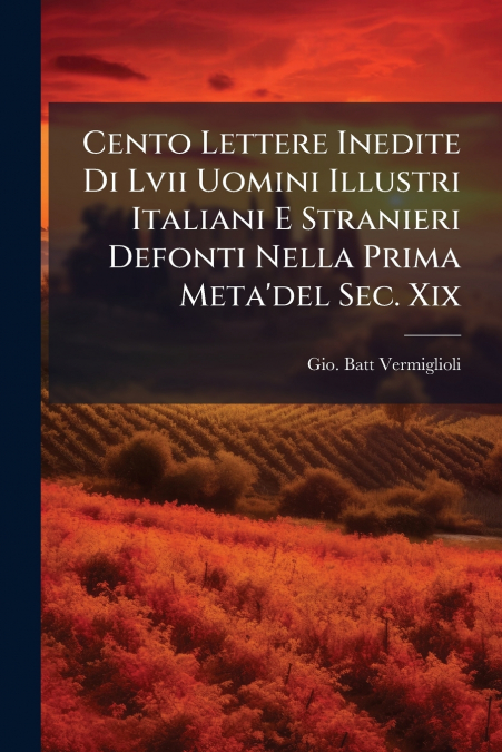 Cento Lettere Inedite Di Lvii Uomini Illustri Italiani E Stranieri Defonti Nella Prima Meta’del Sec. Xix