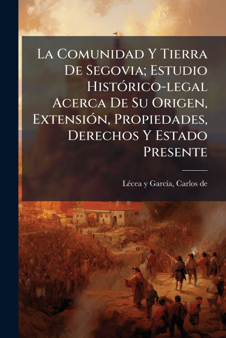 La Comunidad Y Tierra De Segovia; Estudio Histórico-legal Acerca De Su Origen, Extensión, Propiedades, Derechos Y Estado Presente