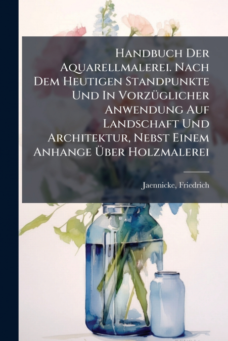 Handbuch Der Aquarellmalerei. Nach Dem Heutigen Standpunkte Und In Vorzüglicher Anwendung Auf Landschaft Und Architektur, Nebst Einem Anhange Über Holzmalerei