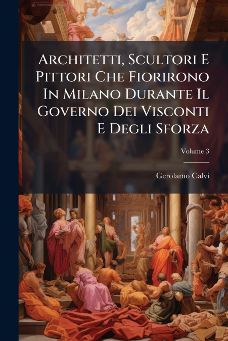 Architetti, Scultori E Pittori Che Fiorirono In Milano Durante Il Governo Dei Visconti E Degli Sforza; Volume 3