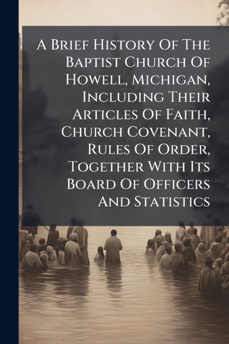 A Brief History Of The Baptist Church Of Howell, Michigan, Including Their Articles Of Faith, Church Covenant, Rules Of Order, Together With Its Board Of Officers And Statistics