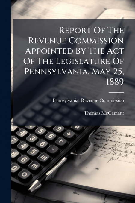 Report Of The Revenue Commission Appointed By The Act Of The Legislature Of Pennsylvania, May 25, 1889
