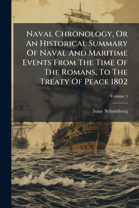 Naval Chronology, Or An Historical Summary Of Naval And Maritime Events From The Time Of The Romans, To The Treaty Of Peace 1802