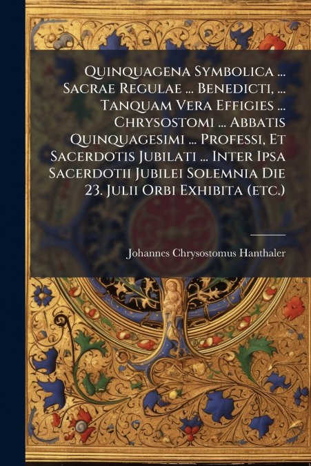 Quinquagena Symbolica ... Sacrae Regulae ... Benedicti, ... Tanquam Vera Effigies ... Chrysostomi ... Abbatis Quinquagesimi ... Professi, Et Sacerdotis Jubilati ... Inter Ipsa Sacerdotii Jubilei Solem