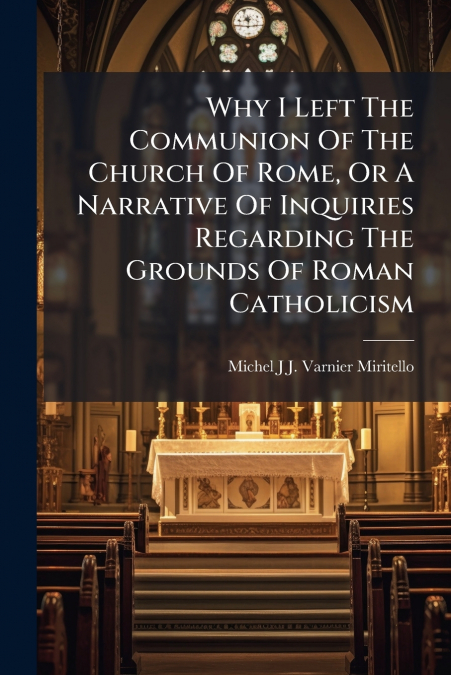 Why I Left The Communion Of The Church Of Rome, Or A Narrative Of Inquiries Regarding The Grounds Of Roman Catholicism