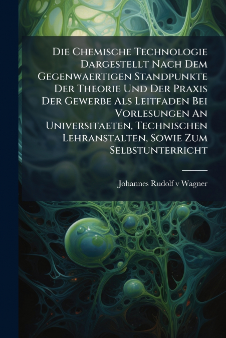 Die Chemische Technologie Dargestellt Nach Dem Gegenwaertigen Standpunkte Der Theorie Und Der Praxis Der Gewerbe Als Leitfaden Bei Vorlesungen An Universitaeten, Technischen Lehranstalten, Sowie Zum S