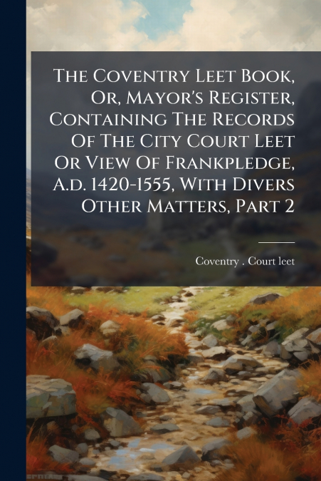 The Coventry Leet Book, Or, Mayor’s Register, Containing The Records Of The City Court Leet Or View Of Frankpledge, A.d. 1420-1555, With Divers Other Matters, Part 2