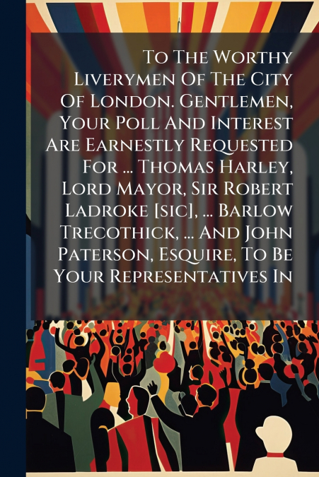 To The Worthy Liverymen Of The City Of London. Gentlemen, Your Poll And Interest Are Earnestly Requested For ... Thomas Harley, Lord Mayor, Sir Robert Ladroke [sic], ... Barlow Trecothick, ... And Joh