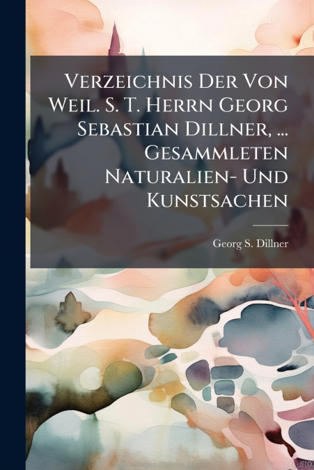 Verzeichnis Der Von Weil. S. T. Herrn Georg Sebastian Dillner, ... Gesammleten Naturalien- Und Kunstsachen