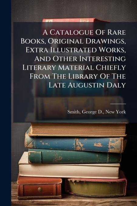 A Catalogue Of Rare Books, Original Drawings, Extra Illustrated Works, And Other Interesting Literary Material Chiefly From The Library Of The Late Augustin Daly