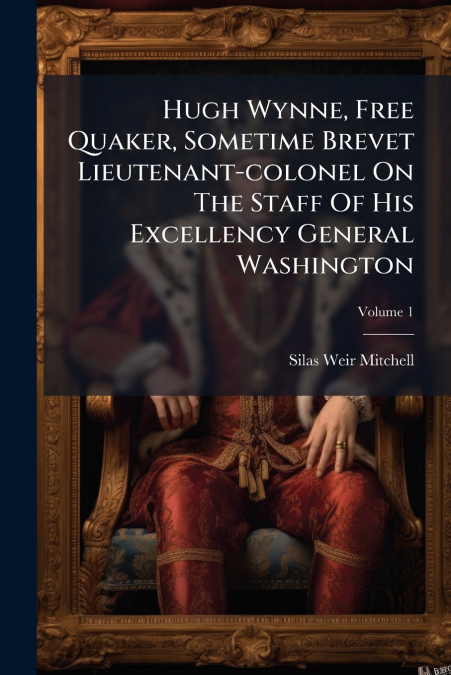 Hugh Wynne, Free Quaker, Sometime Brevet Lieutenant-colonel On The Staff Of His Excellency General Washington; Volume 1