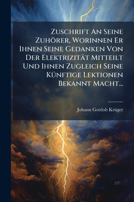 Zuschrift An Seine Zuhörer, Worinnen Er Ihnen Seine Gedanken Von Der Elektrizität Mitteilt Und Ihnen Zugleich Seine Künftige Lektionen Bekannt Macht...