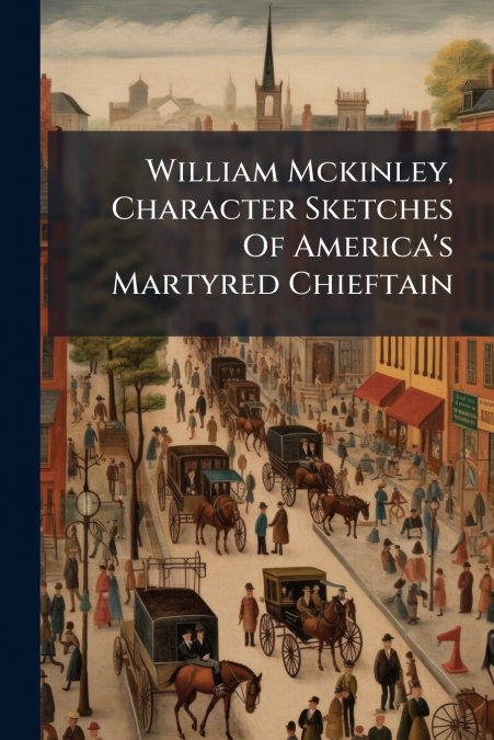 William Mckinley, Character Sketches Of America’s Martyred Chieftain
