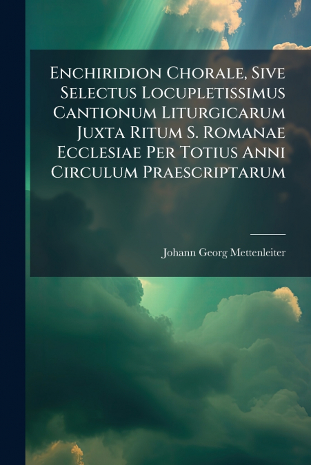 Enchiridion Chorale, Sive Selectus Locupletissimus Cantionum Liturgicarum Juxta Ritum S. Romanae Ecclesiae Per Totius Anni Circulum Praescriptarum
