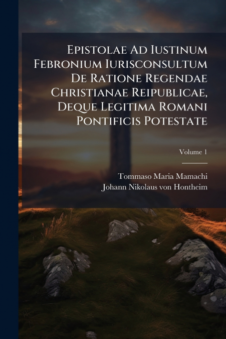 Epistolae Ad Iustinum Febronium Iurisconsultum De Ratione Regendae Christianae Reipublicae, Deque Legitima Romani Pontificis Potestate; Volume 1