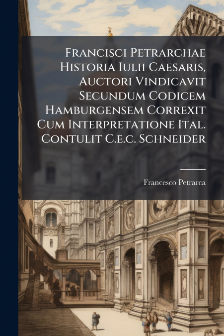 Francisci Petrarchae Historia Iulii Caesaris, Auctori Vindicavit Secundum Codicem Hamburgensem Correxit Cum Interpretatione Ital. Contulit C.e.c. Schneider