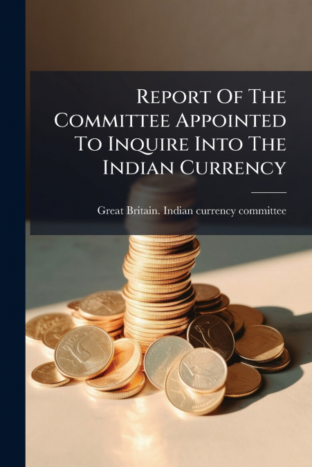 Report Of The Committee Appointed To Inquire Into The Indian Currency