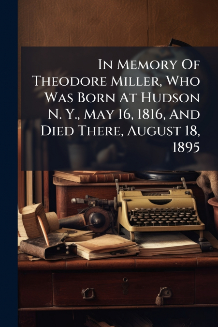 In Memory Of Theodore Miller, Who Was Born At Hudson N. Y., May 16, 1816, And Died There, August 18, 1895
