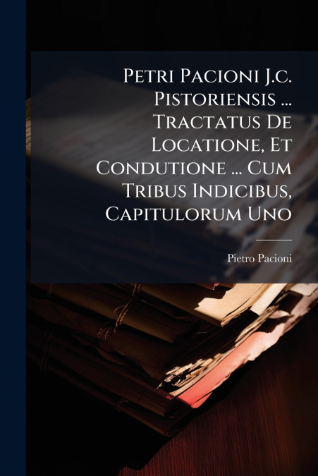 Petri Pacioni J.c. Pistoriensis ... Tractatus De Locatione, Et Condutione ... Cum Tribus Indicibus, Capitulorum Uno