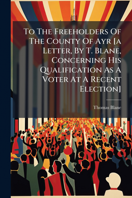 To The Freeholders Of The County Of Ayr [a Letter, By T. Blane, Concerning His Qualification As A Voter At A Recent Election]
