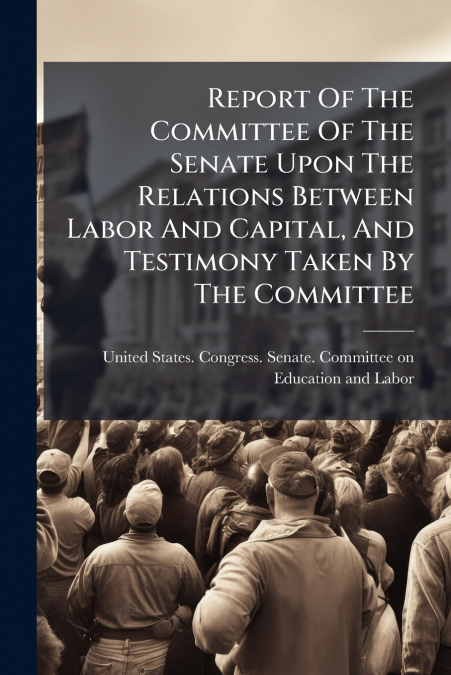 Report Of The Committee Of The Senate Upon The Relations Between Labor And Capital, And Testimony Taken By The Committee