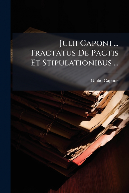 Julii Caponi ... Tractatus De Pactis Et Stipulationibus ...