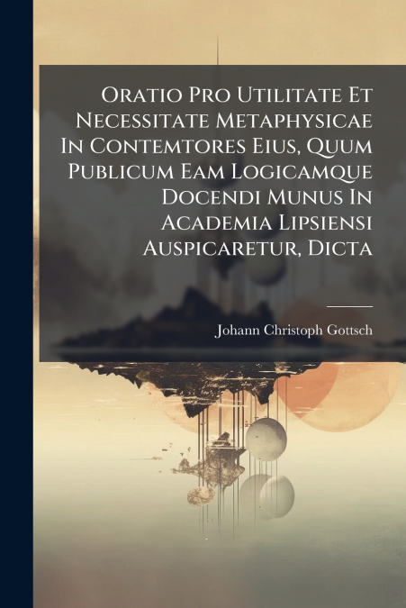 Oratio Pro Utilitate Et Necessitate Metaphysicae In Contemtores Eius, Quum Publicum Eam Logicamque Docendi Munus In Academia Lipsiensi Auspicaretur, Dicta