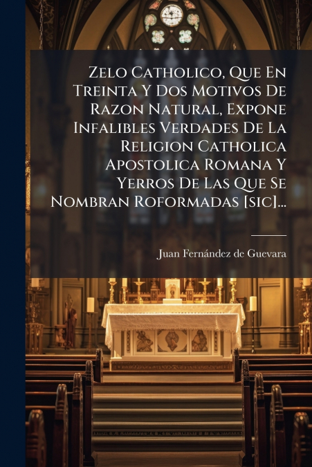 Zelo Catholico, Que En Treinta Y Dos Motivos De Razon Natural, Expone Infalibles Verdades De La Religion Catholica Apostolica Romana Y Yerros De Las Que Se Nombran Roformadas [sic]...