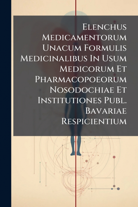 Elenchus Medicamentorum Unacum Formulis Medicinalibus In Usum Medicorum Et Pharmacopoeorum Nosodochiae Et Institutiones Publ. Bavariae Respicientium