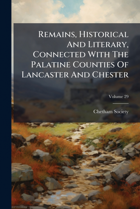 Remains, Historical And Literary, Connected With The Palatine Counties Of Lancaster And Chester; Volume 29