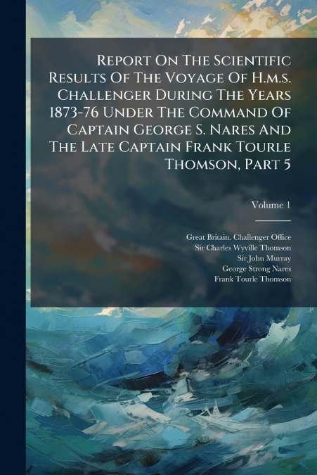 Report On The Scientific Results Of The Voyage Of H.m.s. Challenger During The Years 1873-76 Under The Command Of Captain George S. Nares And The Late Captain Frank Tourle Thomson, Part 5; Volume 1