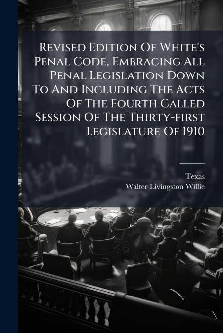Revised Edition Of White’s Penal Code, Embracing All Penal Legislation Down To And Including The Acts Of The Fourth Called Session Of The Thirty-first Legislature Of 1910