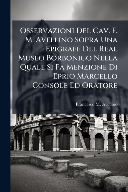 Osservazioni Del Cav. F. M. Avellino Sopra Una Epigrafe Del Real Museo Borbonico Nella Quale Si Fa Menzione Di Eprio Marcello Console Ed Oratore