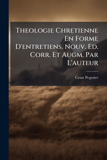 Theologie Chretienne En Forme D’entretiens. Nouv. Ed. Corr. Et Augm. Par L’auteur