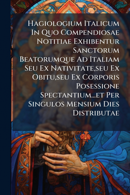 Hagiologium Italicum In Quo Compendiosae Notitiae Exhibentur Sanctorum Beatorumque Ad Italiam Seu Ex Nativitate,seu Ex Obitu,seu Ex Corporis Posessione Spectantium...et Per Singulos Mensium Dies Distr