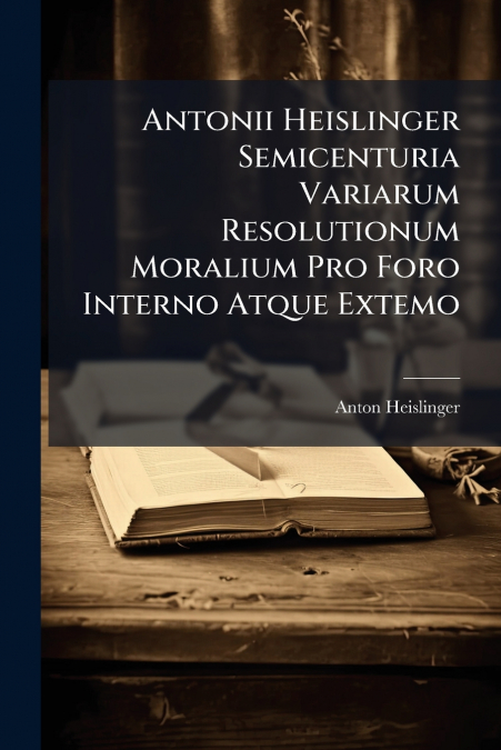 Antonii Heislinger Semicenturia Variarum Resolutionum Moralium Pro Foro Interno Atque Extemo