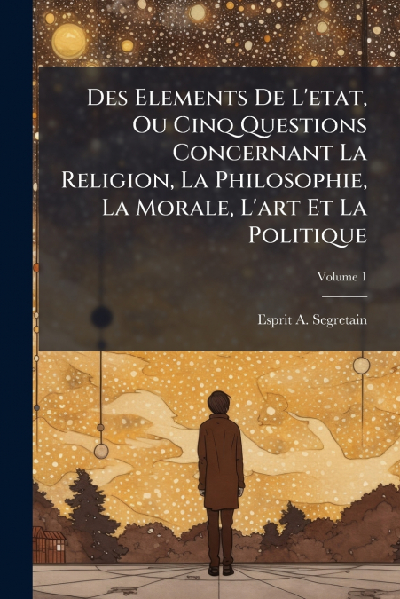 Des Elements De L’etat, Ou Cinq Questions Concernant La Religion, La Philosophie, La Morale, L’art Et La Politique; Volume 1