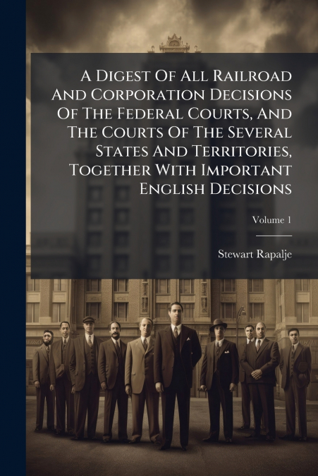 A Digest Of All Railroad And Corporation Decisions Of The Federal Courts, And The Courts Of The Several States And Territories, Together With Important English Decisions; Volume 1
