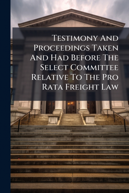Testimony And Proceedings Taken And Had Before The Select Committee Relative To The Pro Rata Freight Law
