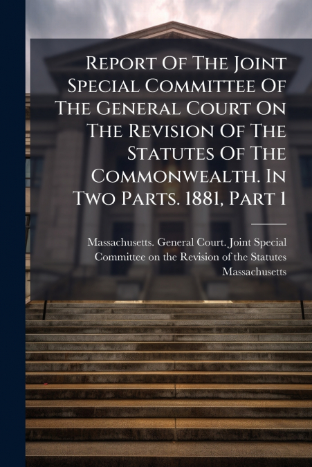 Report Of The Joint Special Committee Of The General Court On The Revision Of The Statutes Of The Commonwealth. In Two Parts. 1881, Part 1