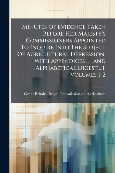 Minutes Of Evidence Taken Before Her Majesty’s Commissioners Appointed To Inquire Into The Subject Of Agricultural Depression, With Appendices ... [and Alphabetical Digest ...], Volumes 1-2