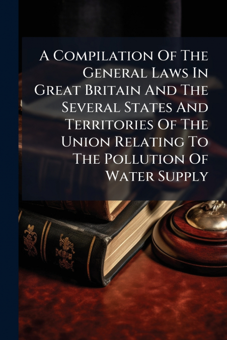 A Compilation Of The General Laws In Great Britain And The Several States And Territories Of The Union Relating To The Pollution Of Water Supply