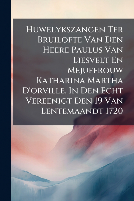 Huwelykszangen Ter Bruilofte Van Den Heere Paulus Van Liesvelt En Mejuffrouw Katharina Martha D’orville, In Den Echt Vereenigt Den 19 Van Lentemaandt 1720