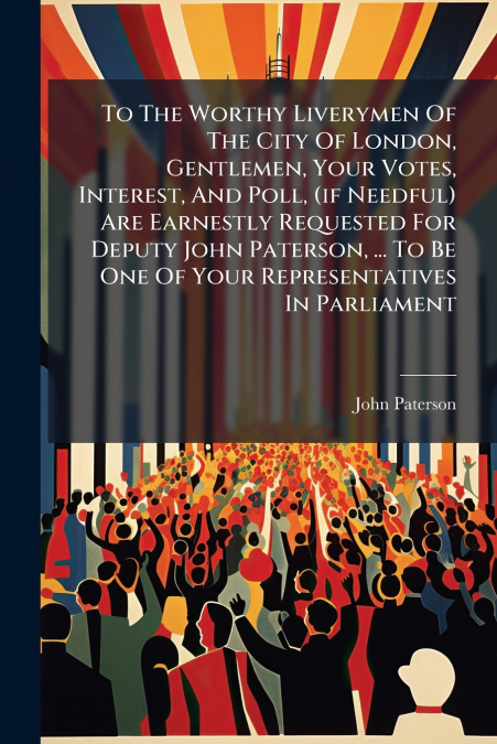 To The Worthy Liverymen Of The City Of London, Gentlemen, Your Votes, Interest, And Poll, (if Needful) Are Earnestly Requested For Deputy John Paterson, ... To Be One Of Your Representatives In Parlia